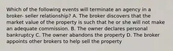 Which of the following events will terminate an agency in a broker- seller relationship? A. The broker discovers that the market value of the property is such that he or she will not make an adequate commission. B. The owner declares personal bankruptcy C. The owner abandons the property D. The broker appoints other brokers to help sell the property