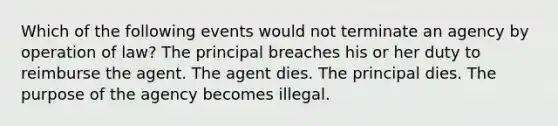 Which of the following events would not terminate an agency by operation of law? The principal breaches his or her duty to reimburse the agent. The agent dies. The principal dies. The purpose of the agency becomes illegal.