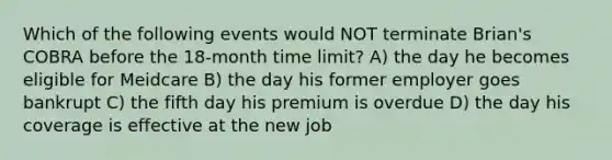 Which of the following events would NOT terminate Brian's COBRA before the 18-month time limit? A) the day he becomes eligible for Meidcare B) the day his former employer goes bankrupt C) the fifth day his premium is overdue D) the day his coverage is effective at the new job