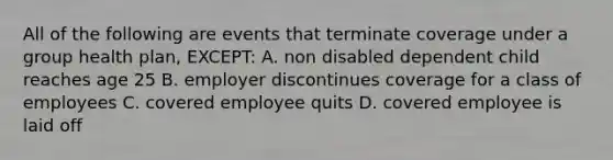 All of the following are events that terminate coverage under a group health plan, EXCEPT: A. non disabled dependent child reaches age 25 B. employer discontinues coverage for a class of employees C. covered employee quits D. covered employee is laid off