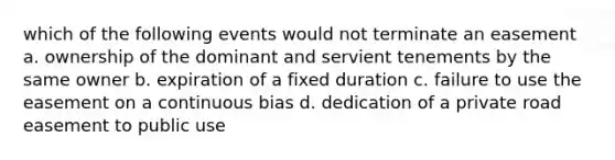 which of the following events would not terminate an easement a. ownership of the dominant and servient tenements by the same owner b. expiration of a fixed duration c. failure to use the easement on a continuous bias d. dedication of a private road easement to public use