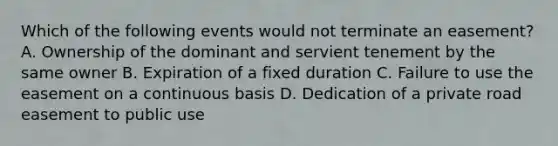 Which of the following events would not terminate an easement? A. Ownership of the dominant and servient tenement by the same owner B. Expiration of a fixed duration C. Failure to use the easement on a continuous basis D. Dedication of a private road easement to public use