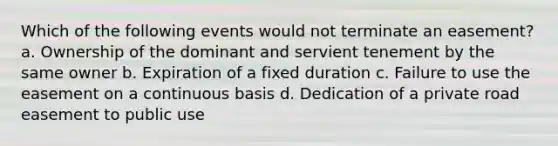 Which of the following events would not terminate an easement? a. Ownership of the dominant and servient tenement by the same owner b. Expiration of a fixed duration c. Failure to use the easement on a continuous basis d. Dedication of a private road easement to public use