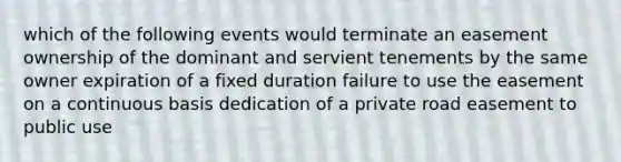 which of the following events would terminate an easement ownership of the dominant and servient tenements by the same owner expiration of a fixed duration failure to use the easement on a continuous basis dedication of a private road easement to public use