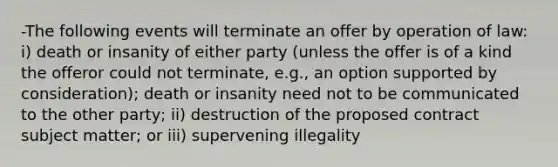 -The following events will terminate an offer by operation of law: i) death or insanity of either party (unless the offer is of a kind the offeror could not terminate, e.g., an option supported by consideration); death or insanity need not to be communicated to the other party; ii) destruction of the proposed contract subject matter; or iii) supervening illegality