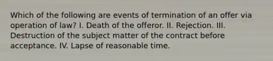 Which of the following are events of termination of an offer via operation of law? I. Death of the offeror. II. Rejection. III. Destruction of the subject matter of the contract before acceptance. IV. Lapse of reasonable time.