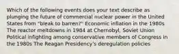 Which of the following events does your text describe as plunging the future of commercial nuclear power in the United States from "bleak to barren?" Economic inflation in the 1980s The reactor meltdowns in 1984 at Chernobyl, Soviet Union Political infighting among conservative members of Congress in the 1980s The Reagan Presidency's deregulation policies