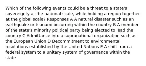 Which of the following events could be a threat to a state's sovereignty at the national scale, while holding a region together at the global scale? Responses A A natural disaster such as an earthquake or tsunami occurring within the country B A member of the state's minority political party being elected to lead the country C Admittance into a supranational organization such as the European Union D Decommitment to environmental resolutions established by the United Nations E A shift from a federal system to a unitary system of governance within the state