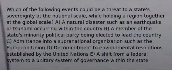 Which of the following events could be a threat to a state's sovereignty at the national scale, while holding a region together at the global scale? A) A natural disaster such as an earthquake or tsunami occurring within the country B) A member of the state's minority political party being elected to lead the country C) Admittance into a supranational organization such as the European Union D) Decommitment to environmental resolutions established by the United Nations E) A shift from a federal system to a unitary system of governance within the state