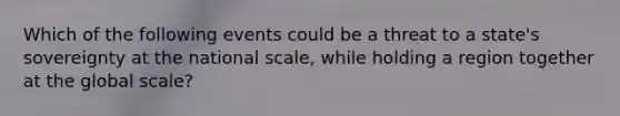 Which of the following events could be a threat to a state's sovereignty at the national scale, while holding a region together at the global scale?