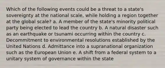 Which of the following events could be a threat to a state's sovereignty at the national scale, while holding a region together at the global scale? a. A member of the state's minority political party being elected to lead the country b. A natural disaster such as an earthquake or tsunami occurring within the country c. Decommitment to environmental resolutions established by the United Nations d. Admittance into a supranational organization such as the European Union e. A shift from a federal system to a unitary system of governance within the state