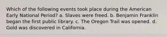 Which of the following events took place during the American Early National Period? a. Slaves were freed. b. Benjamin Franklin began the first public library. c. The Oregon Trail was opened. d. Gold was discovered in California.