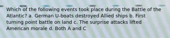 Which of the following events took place during the Battle of the Atlantic? a. German U-boats destroyed Allied ships b. First turning point battle on land c. The surprise attacks lifted American morale d. Both A and C