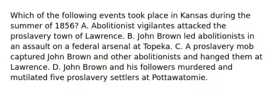 Which of the following events took place in Kansas during the summer of 1856? A. Abolitionist vigilantes attacked the proslavery town of Lawrence. B. John Brown led abolitionists in an assault on a federal arsenal at Topeka. C. A proslavery mob captured John Brown and other abolitionists and hanged them at Lawrence. D. John Brown and his followers murdered and mutilated five proslavery settlers at Pottawatomie.