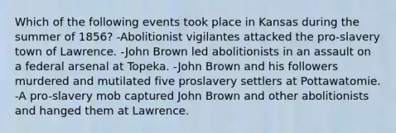 Which of the following events took place in Kansas during the summer of 1856? -Abolitionist vigilantes attacked the pro-slavery town of Lawrence. -John Brown led abolitionists in an assault on a federal arsenal at Topeka. -John Brown and his followers murdered and mutilated five proslavery settlers at Pottawatomie. -A pro-slavery mob captured John Brown and other abolitionists and hanged them at Lawrence.