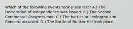 Which of the following events took place last? A.) The Declaration of Independence was issued. B.) The Second Continental Congress met. C.) The battles at Lexington and Concord occurred. D.) The Battle of Bunker Hill took place.