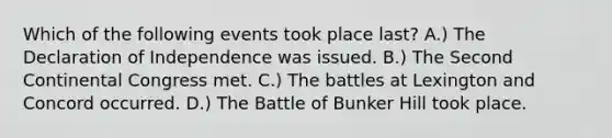 Which of the following events took place last? A.) The Declaration of Independence was issued. B.) The Second Continental Congress met. C.) The battles at Lexington and Concord occurred. D.) The Battle of Bunker Hill took place.