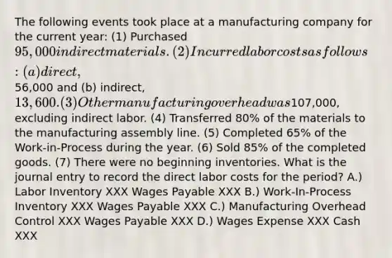 The following events took place at a manufacturing company for the current year: (1) Purchased 95,000 in direct materials. (2) Incurred labor costs as follows: (a) direct,56,000 and (b) indirect, 13,600. (3) Other manufacturing overhead was107,000, excluding indirect labor. (4) Transferred 80% of the materials to the manufacturing assembly line. (5) Completed 65% of the Work-in-Process during the year. (6) Sold 85% of the completed goods. (7) There were no beginning inventories. What is the journal entry to record the direct labor costs for the period? A.) Labor Inventory XXX Wages Payable XXX B.) Work-In-Process Inventory XXX Wages Payable XXX C.) Manufacturing Overhead Control XXX Wages Payable XXX D.) Wages Expense XXX Cash XXX