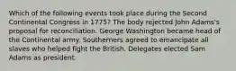 Which of the following events took place during the Second Continental Congress in 1775? The body rejected John Adams's proposal for reconciliation. George Washington became head of the Continental army. Southerners agreed to emancipate all slaves who helped fight the British. Delegates elected Sam Adams as president.