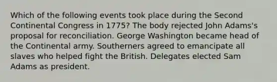 Which of the following events took place during the Second Continental Congress in 1775? The body rejected John Adams's proposal for reconciliation. George Washington became head of the Continental army. Southerners agreed to emancipate all slaves who helped fight the British. Delegates elected Sam Adams as president.