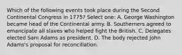 Which of the following events took place during the Second Continental Congress in 1775? Select one: A. George Washington became head of the Continental army. B. Southerners agreed to emancipate all slaves who helped fight the British. C. Delegates elected Sam Adams as president. D. The body rejected John Adams's proposal for reconciliation.