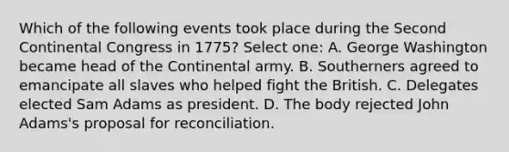 Which of the following events took place during the Second Continental Congress in 1775? Select one: A. George Washington became head of the Continental army. B. Southerners agreed to emancipate all slaves who helped fight the British. C. Delegates elected Sam Adams as president. D. The body rejected John Adams's proposal for reconciliation.