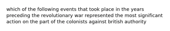 which of the following events that took place in the years preceding the revolutionary war represented the most significant action on the part of the colonists against british authority