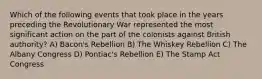 Which of the following events that took place in the years preceding the Revolutionary War represented the most significant action on the part of the colonists against British authority? A) Bacon's Rebellion B) The Whiskey Rebellion C) The Albany Congress D) Pontiac's Rebellion E) The Stamp Act Congress