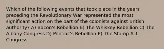 Which of the following events that took place in the years preceding the Revolutionary War represented the most significant action on the part of the colonists against British authority? A) Bacon's Rebellion B) The Whiskey Rebellion C) The Albany Congress D) Pontiac's Rebellion E) The Stamp Act Congress