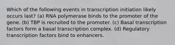 Which of the following events in transcription initiation likely occurs last? (a) RNA polymerase binds to the promoter of the gene. (b) TBP is recruited to the promoter. (c) Basal transcription factors form a basal transcription complex. (d) Regulatory transcription factors bind to enhancers.