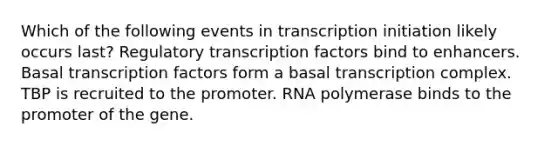 Which of the following events in transcription initiation likely occurs last? Regulatory transcription factors bind to enhancers. Basal transcription factors form a basal transcription complex. TBP is recruited to the promoter. RNA polymerase binds to the promoter of the gene.