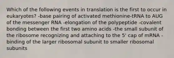 Which of the following events in translation is the first to occur in eukaryotes? -base pairing of activated methionine-tRNA to AUG of the <a href='https://www.questionai.com/knowledge/kDttgcz0ig-messenger-rna' class='anchor-knowledge'>messenger rna</a> -elongation of the polypeptide -covalent bonding between the first two <a href='https://www.questionai.com/knowledge/k9gb720LCl-amino-acids' class='anchor-knowledge'>amino acids</a> -the small subunit of the ribosome recognizing and attaching to the 5' cap of mRNA -binding of the larger ribosomal subunit to smaller ribosomal subunits