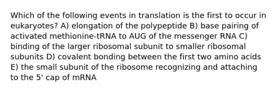 Which of the following events in translation is the first to occur in eukaryotes? A) elongation of the polypeptide B) base pairing of activated methionine-tRNA to AUG of the <a href='https://www.questionai.com/knowledge/kDttgcz0ig-messenger-rna' class='anchor-knowledge'>messenger rna</a> C) binding of the larger ribosomal subunit to smaller ribosomal subunits D) covalent bonding between the first two <a href='https://www.questionai.com/knowledge/k9gb720LCl-amino-acids' class='anchor-knowledge'>amino acids</a> E) the small subunit of the ribosome recognizing and attaching to the 5' cap of mRNA