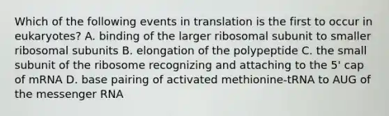 Which of the following events in translation is the first to occur in eukaryotes? A. binding of the larger ribosomal subunit to smaller ribosomal subunits B. elongation of the polypeptide C. the small subunit of the ribosome recognizing and attaching to the 5' cap of mRNA D. base pairing of activated methionine-tRNA to AUG of the messenger RNA