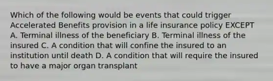 Which of the following would be events that could trigger Accelerated Benefits provision in a life insurance policy EXCEPT A. Terminal illness of the beneficiary B. Terminal illness of the insured C. A condition that will confine the insured to an institution until death D. A condition that will require the insured to have a major organ transplant