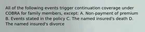 All of the following events trigger continuation coverage under COBRA for family members, except: A. Non-payment of premium B. Events stated in the policy C. The named insured's death D. The named insured's divorce