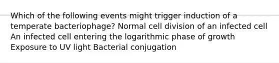 Which of the following events might trigger induction of a temperate bacteriophage? Normal cell division of an infected cell An infected cell entering the logarithmic phase of growth Exposure to UV light Bacterial conjugation