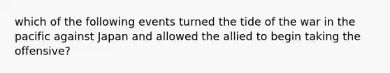 which of the following events turned the tide of the war in the pacific against Japan and allowed the allied to begin taking the offensive?