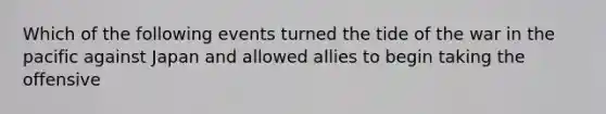 Which of the following events turned the tide of the war in the pacific against Japan and allowed allies to begin taking the offensive