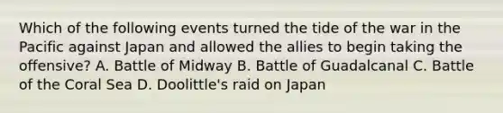 Which of the following events turned the tide of the war in the Pacific against Japan and allowed the allies to begin taking the offensive? A. Battle of Midway B. Battle of Guadalcanal C. Battle of the Coral Sea D. Doolittle's raid on Japan