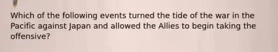 Which of the following events turned the tide of the war in the Pacific against Japan and allowed the Allies to begin taking the offensive?