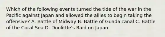 Which of the following events turned the tide of the war in the Pacific against Japan and allowed the allies to begin taking the offensive? A. Battle of Midway B. Battle of Guadalcanal C. Battle of the Coral Sea D. Doolittle's Raid on Japan