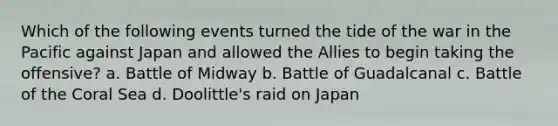 Which of the following events turned the tide of the war in the Pacific against Japan and allowed the Allies to begin taking the offensive? a. Battle of Midway b. Battle of Guadalcanal c. Battle of the Coral Sea d. Doolittle's raid on Japan