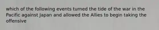 which of the following events turned the tide of the war in the Pacific against Japan and allowed the Allies to begin taking the offensive