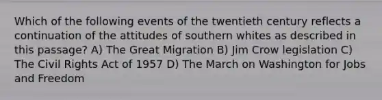 Which of the following events of the twentieth century reflects a continuation of the attitudes of southern whites as described in this passage? A) The Great Migration B) Jim Crow legislation C) The Civil Rights Act of 1957 D) The March on Washington for Jobs and Freedom