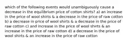 which of the following events would unambiguously cause a decrease in the equilibrium price of cotton shirts? a) an increase in the price of wool shirts & a decrease in the price of raw cotton b) a decrease in price of wool shirts & a decrease in the price of raw cotton c) and increase in the price of wool shirts & an increase in the price of raw cotton d) a decrease in the price of wool shirts & an increase in the price of raw cotton