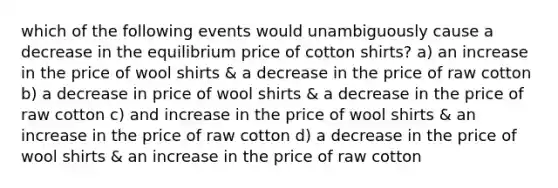 which of the following events would unambiguously cause a decrease in the equilibrium price of cotton shirts? a) an increase in the price of wool shirts & a decrease in the price of raw cotton b) a decrease in price of wool shirts & a decrease in the price of raw cotton c) and increase in the price of wool shirts & an increase in the price of raw cotton d) a decrease in the price of wool shirts & an increase in the price of raw cotton