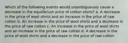 Which of the following events would unambiguously cause a decrease in the equilibrium price of cotton shirts? a. A decrease in the price of wool shirts and an increase in the price of raw cotton b. An increase in the price of wool shirts and a decrease in the price of raw cotton c. An increase in the price of wool shirts and an increase in the price of raw cotton d. A decrease in the price of wool shirts and a decrease in the price of raw cotton