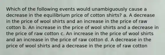 Which of the following events would unambiguously cause a decrease in the equilibrium price of cotton shirts? a. A decrease in the price of wool shirts and an increase in the price of raw cotton b. An increase in the price of wool shirts and a decrease in the price of raw cotton c. An increase in the price of wool shirts and an increase in the price of raw cotton d. A decrease in the price of wool shirts and a decrease in the price of raw cotton