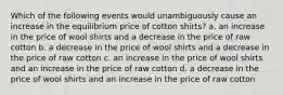 Which of the following events would unambiguously cause an increase in the equilibrium price of cotton shirts? a. an increase in the price of wool shirts and a decrease in the price of raw cotton b. a decrease in the price of wool shirts and a decrease in the price of raw cotton c. an increase in the price of wool shirts and an increase in the price of raw cotton d. a decrease in the price of wool shirts and an increase in the price of raw cotton